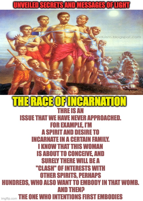 THE RACE OF INCARNATIONS | UNVEILED SECRETS AND MESSAGES OF LIGHT; THRE IS AN ISSUE THAT WE HAVE NEVER APPROACHED.
 FOR EXAMPLE, I’M A SPIRIT AND DESIRE TO INCARNATE IN A CERTAIN FAMILY. I KNOW THAT THIS WOMAN IS ABOUT TO CONCEIVE, AND SURELY THERE WILL BE A ''CLASH'' OF INTERESTS WITH OTHER SPIRITS, PERHAPS HUNDREDS, WHO ALSO WANT TO EMBODY IN THAT WOMB.
 AND THEN?
THE ONE WHO INTENTIONS FIRST EMBODIES; THE RACE OF INCARNATION | image tagged in reincarnation | made w/ Imgflip meme maker