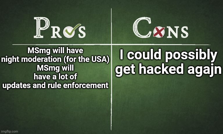 Pros/Cons if I ever get owner again | MSmg will have night moderation (for the USA)
MSmg will have a lot of updates and rule enforcement; I could possibly get hacked agajn | image tagged in pros and cons | made w/ Imgflip meme maker