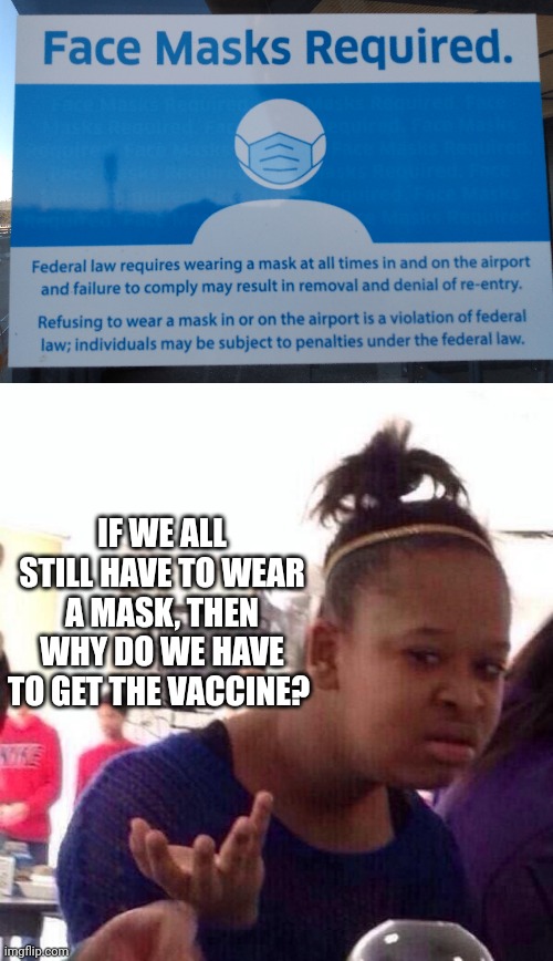 I'll tell you the answer: the Government is using "C-C-C-COVID!" to control everyone. | IF WE ALL STILL HAVE TO WEAR A MASK, THEN WHY DO WE HAVE TO GET THE VACCINE? | image tagged in mask,vaccine,biden,let's go brandon,fauci,covid vaccine | made w/ Imgflip meme maker
