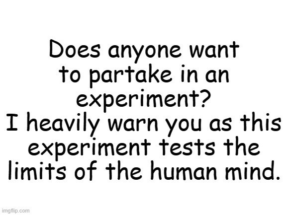 Blank White Template | Does anyone want to partake in an experiment?
I heavily warn you as this experiment tests the limits of the human mind. | image tagged in blank white template | made w/ Imgflip meme maker