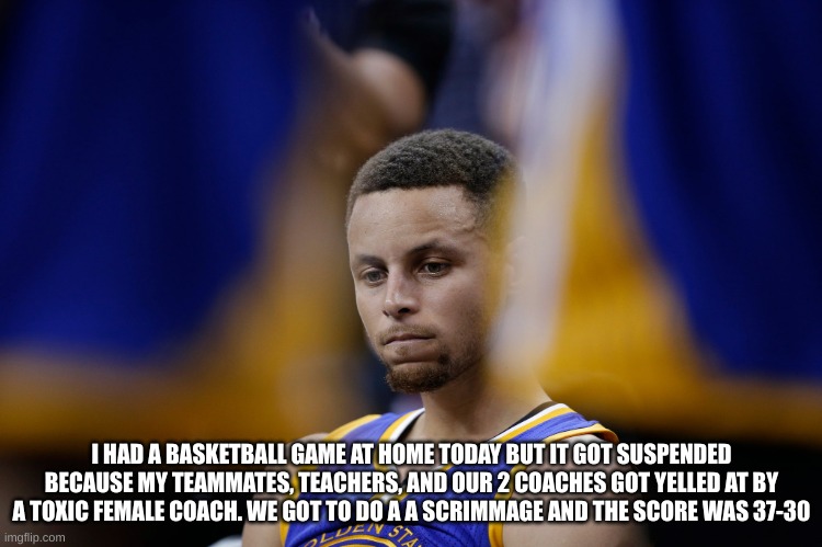 Sad Stephen Curry | I HAD A BASKETBALL GAME AT HOME TODAY BUT IT GOT SUSPENDED BECAUSE MY TEAMMATES, TEACHERS, AND OUR 2 COACHES GOT YELLED AT BY A TOXIC FEMALE COACH. WE GOT TO DO A A SCRIMMAGE AND THE SCORE WAS 37-30 | image tagged in sad stephen curry | made w/ Imgflip meme maker