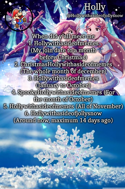 When did y'all meet me
1. Hollywithasideofmemes (My join date to a month before Christmas)
2. ChristmasHollywithasideofmemes (The whole month of december)
3. Hollywithasideofmemes (January to October)
4. SpookyHollywithasideofmemes (For the month of October)
5. Hollywithasideofmemes (All of November)
6. Hollywithasideofjollysnow (Around now, maximum 14 days ago) | image tagged in holly christmas announcement,snowflake | made w/ Imgflip meme maker