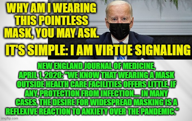 Biden's Rule: Get Vaccinated, But Still Wear a Mask | WHY AM I WEARING THIS POINTLESS MASK, YOU MAY ASK. IT'S SIMPLE: I AM VIRTUE SIGNALING; NEW ENGLAND JOURNAL OF MEDICINE, APRIL 1, 2020: "WE KNOW THAT WEARING A MASK OUTSIDE HEALTH CARE FACILITIES OFFERS LITTLE, IF ANY, PROTECTION FROM INFECTION.... IN MANY CASES, THE DESIRE FOR WIDESPREAD MASKING IS A REFLEXIVE REACTION TO ANXIETY OVER THE PANDEMIC." | image tagged in creepy joe biden,covid-19,virtue signaling,new england journal of medicine | made w/ Imgflip meme maker