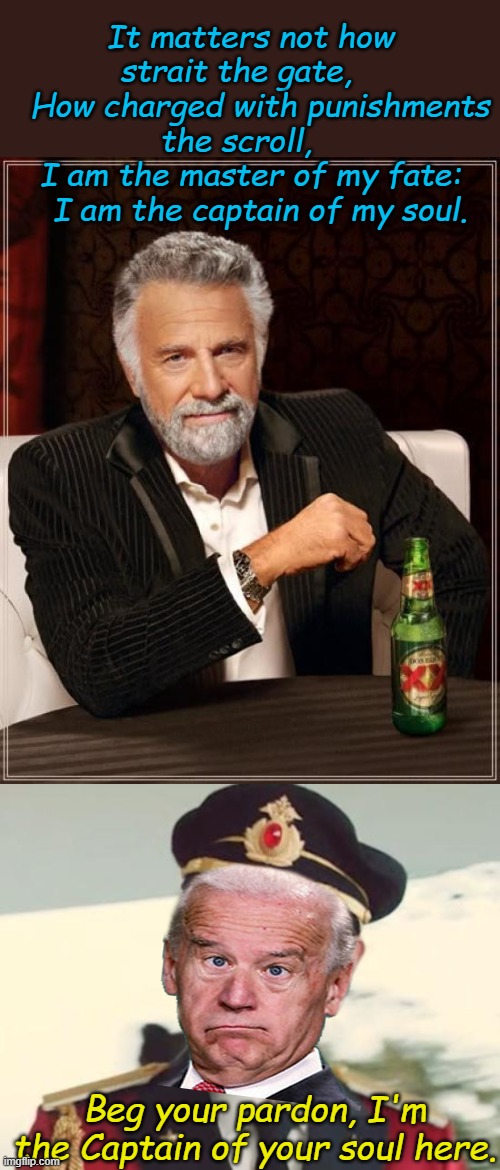 What if you were president of a country and no one followed you? You'd probably be Joe Biden. | It matters not how strait the gate,   
  How charged with punishments the scroll,   
I am the master of my fate:
  I am the captain of my soul. Beg your pardon, I'm the Captain of your soul here. | image tagged in memes,the most interesting man in the world,captain obvious | made w/ Imgflip meme maker