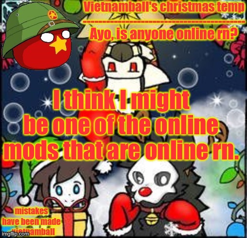 idk. | Ayo, is anyone online rn? I think I might be one of the online mods that are online rn. | image tagged in vietnamballs changed christmas temp | made w/ Imgflip meme maker