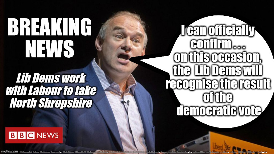 Lib Dems - North Shropshire | I can officially 
confirm . . . 
on this occasion, 
the  Lib Dems will 
recognise the result 
of the 
democratic vote; BREAKING NEWS; Lib Dems work with Labour to take
North Shropshire; #Starmerout #GetStarmerOut #Labour #JonLansman #wearecorbyn #KeirStarmer #DianeAbbott #McDonnell #cultofcorbyn #labourisdead #Momentum #labourracism #socialistsunday #nevervotelabour #socialistanyday #Antisemitism #northshropshire #eddavey #libdems #libdims #libdumbs #voterigging | image tagged in labourisdead,starmer failed leadership,starmerout getstarmerout,cultofcorbyn,captain hindsight,vote rigging | made w/ Imgflip meme maker