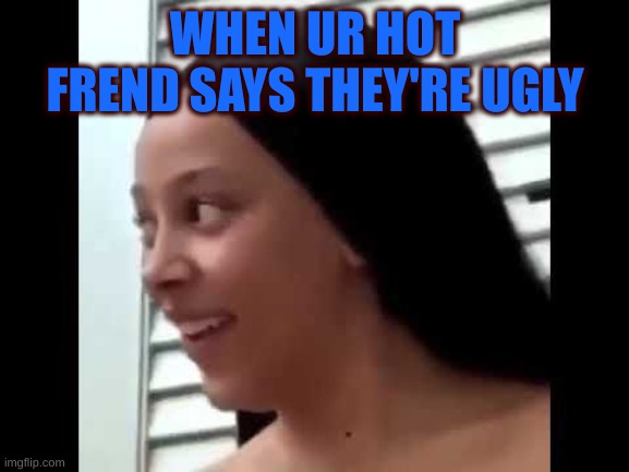 #meme | WHEN UR HOT FREND SAYS THEY'RE UGLY | image tagged in memes | made w/ Imgflip meme maker