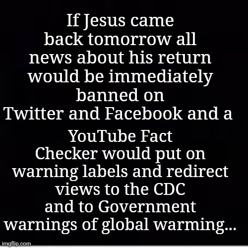 If Jesus Came Back Tomorrow... |  YouTube Fact Checker would put on warning labels and redirect views to the CDC and to Government warnings of global warming... If Jesus came back tomorrow all news about his return would be immediately banned on Twitter and Facebook and a | image tagged in jesus christ,censored,twitter,facebook,youtube | made w/ Imgflip meme maker