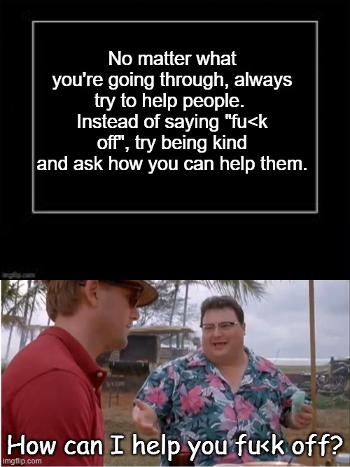 No matter what you're going through, always try to help people.  Instead of saying "fu<k off", try being kind and ask how you can help them. How can I help you fu<k off? | image tagged in black box meme | made w/ Imgflip meme maker