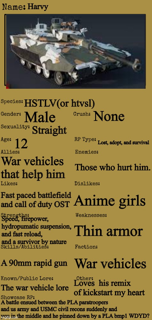 New OC showcase for RP stream | Harvy; HSTLV(or htvsl); None; Male; Straight; 12; Lost, adopt, and survival; War vehicles that help him; Those who hurt him. Anime girls; Fast paced battlefield and call of duty OST; Speed, firepower, hydropumatic suspension, and fast reload, and a survivor by nature; Thin armor; A 90mm rapid gun; War vehicles; Loves  his remix of kickstart my heart; The war vehicle lore; A battle ensued between the PLA paratroopers and us army and USMC civil recons suddenly and you in the middle and he pinned down by a PLA bmp1 WDYD? | image tagged in new oc showcase for rp stream | made w/ Imgflip meme maker