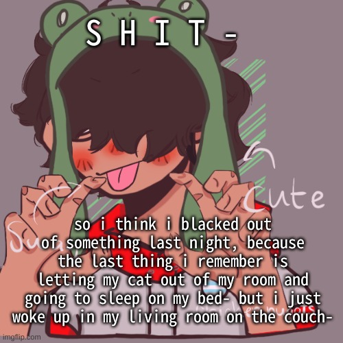 its 9:46am i just had to make up some excuse for my dad- | S H I T -; so i think i blacked out of something last night, because the last thing i remember is letting my cat out of my room and going to sleep on my bed- but i just woke up in my living room on the couch- | image tagged in remaking an old pisscrew go brrrr | made w/ Imgflip meme maker