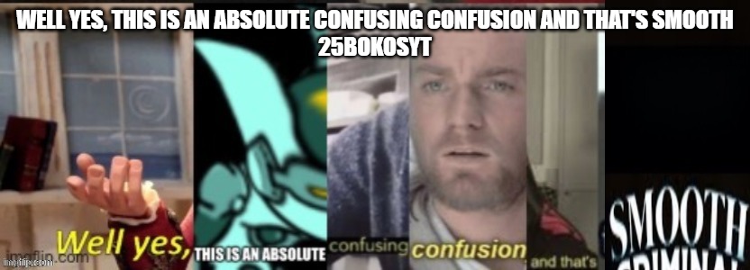 WellYesThisIsAnAbsoluteConfusingConfusionAndThatsSmooth | WELL YES, THIS IS AN ABSOLUTE CONFUSING CONFUSION AND THAT'S SMOOTH
25BOKOSYT | image tagged in wellyesthisisanabsoluteconfusingconfusionandthat'ssmooth | made w/ Imgflip meme maker