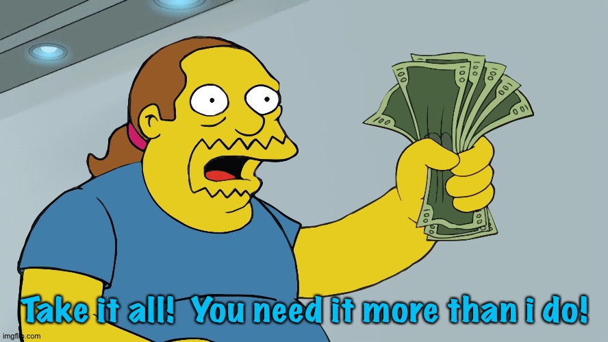 Comic Book Guy take my money | Take it all!  You need it more than i do! | image tagged in comic book guy take my money | made w/ Imgflip meme maker