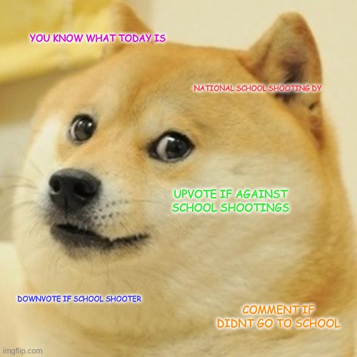 today is nationla ohh shi day | YOU KNOW WHAT TODAY IS; NATIONAL SCHOOL SHOOTING DY; UPVOTE IF AGAINST SCHOOL SHOOTINGS; DOWNVOTE IF SCHOOL SHOOTER; COMMENT IF DIDNT GO TO SCHOOL | image tagged in memes,doge | made w/ Imgflip meme maker