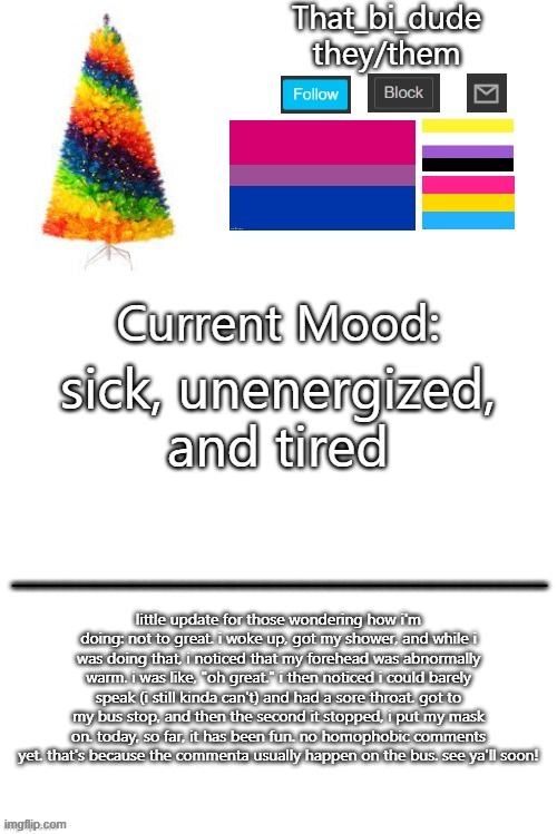 that_bi_dude's Christmas template v1 | sick, unenergized, and tired; little update for those wondering how i'm doing: not to great. i woke up, got my shower, and while i was doing that, i noticed that my forehead was abnormally warm. i was like, "oh great." i then noticed i could barely speak (i still kinda can't) and had a sore throat. got to my bus stop, and then the second it stopped, i put my mask on. today, so far, it has been fun. no homophobic comments yet. that's because the commenta usually happen on the bus. see ya'll soon! | image tagged in that_bi_dude's christmas template | made w/ Imgflip meme maker