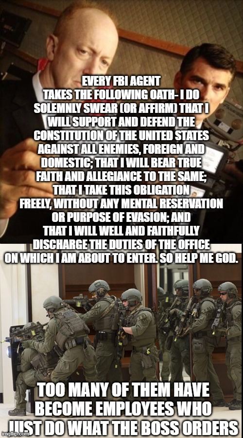 EVERY FBI AGENT TAKES THE FOLLOWING OATH- I DO SOLEMNLY SWEAR (OR AFFIRM) THAT I WILL SUPPORT AND DEFEND THE CONSTITUTION OF THE UNITED STATES AGAINST ALL ENEMIES, FOREIGN AND DOMESTIC; THAT I WILL BEAR TRUE FAITH AND ALLEGIANCE TO THE SAME; THAT I TAKE THIS OBLIGATION FREELY, WITHOUT ANY MENTAL RESERVATION OR PURPOSE OF EVASION; AND THAT I WILL WELL AND FAITHFULLY DISCHARGE THE DUTIES OF THE OFFICE ON WHICH I AM ABOUT TO ENTER. SO HELP ME GOD. TOO MANY OF THEM HAVE BECOME EMPLOYEES WHO JUST DO WHAT THE BOSS ORDERS | image tagged in fbi,fbi swat | made w/ Imgflip meme maker