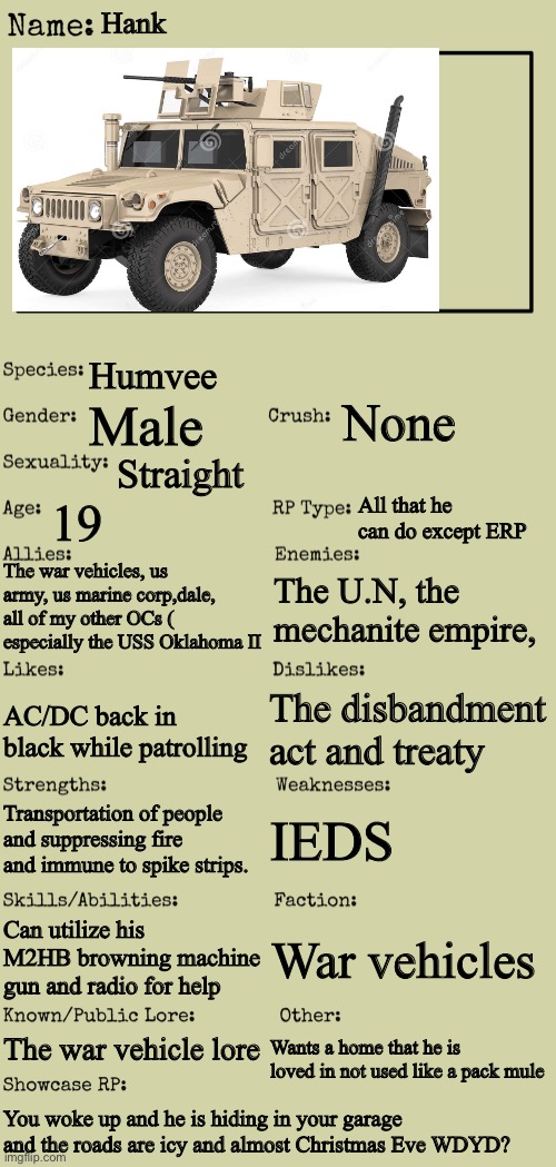 New OC showcase for RP stream | Hank; Humvee; None; Male; Straight; All that he can do except ERP; 19; The war vehicles, us army, us marine corp,dale, all of my other OCs ( especially the USS Oklahoma II; The U.N, the mechanite empire, The disbandment act and treaty; AC/DC back in black while patrolling; IEDS; Transportation of people and suppressing fire and immune to spike strips. Can utilize his M2HB browning machine gun and radio for help; War vehicles; The war vehicle lore; Wants a home that he is loved in not used like a pack mule; You woke up and he is hiding in your garage and the roads are icy and almost Christmas Eve WDYD? | image tagged in new oc showcase for rp stream | made w/ Imgflip meme maker