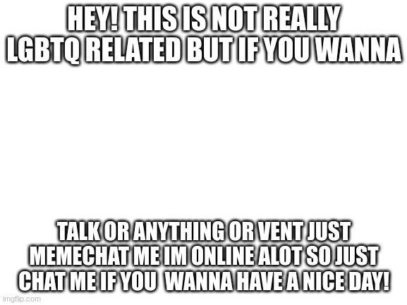 Blank White Template | HEY! THIS IS NOT REALLY LGBTQ RELATED BUT IF YOU WANNA; TALK OR ANYTHING OR VENT JUST MEMECHAT ME IM ONLINE ALOT SO JUST CHAT ME IF YOU  WANNA HAVE A NICE DAY! | image tagged in blank white template | made w/ Imgflip meme maker