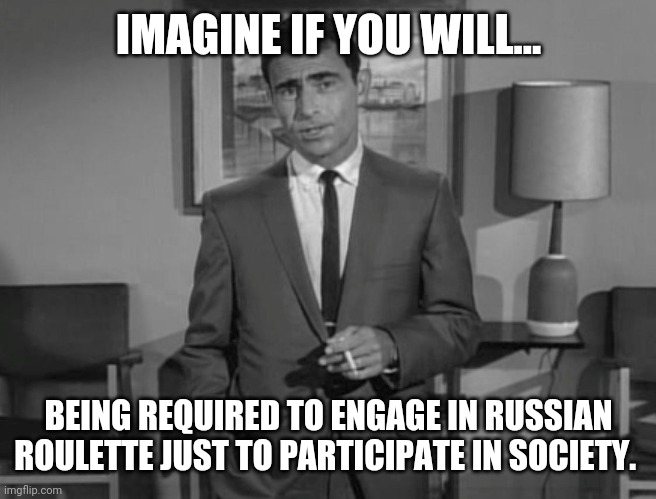 Exactly how it is. | IMAGINE IF YOU WILL... BEING REQUIRED TO ENGAGE IN RUSSIAN ROULETTE JUST TO PARTICIPATE IN SOCIETY. | image tagged in rod serling imagine if you will | made w/ Imgflip meme maker