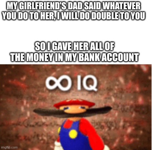 I have transcended humanity. | MY GIRLFRIEND'S DAD SAID WHATEVER YOU DO TO HER, I WILL DO DOUBLE TO YOU; SO I GAVE HER ALL OF THE MONEY IN MY BANK ACCOUNT | image tagged in infinite iq,why are you reading this,i am smort | made w/ Imgflip meme maker