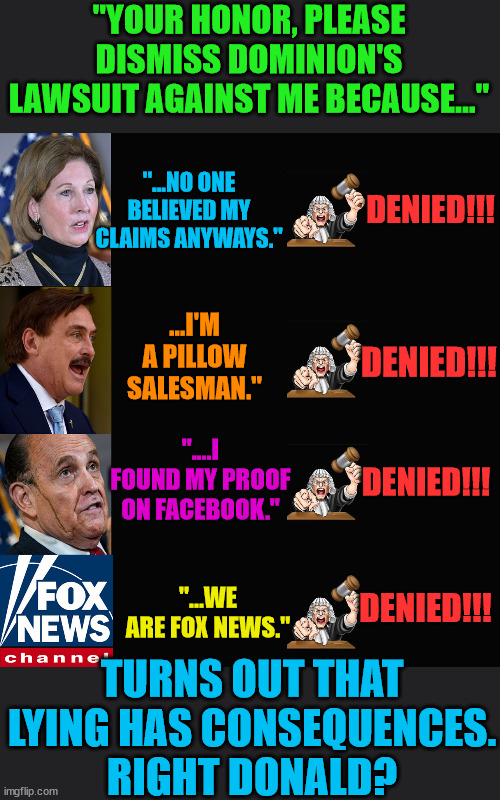 Taking part in Trump's Big Lie has consequences. | "YOUR HONOR, PLEASE DISMISS DOMINION'S LAWSUIT AGAINST ME BECAUSE..."; "...NO ONE BELIEVED MY CLAIMS ANYWAYS."; DENIED!!! ...I'M A PILLOW SALESMAN."; DENIED!!! "....I FOUND MY PROOF ON FACEBOOK."; DENIED!!! "...WE ARE FOX NEWS."; DENIED!!! TURNS OUT THAT LYING HAS CONSEQUENCES.
RIGHT DONALD? | image tagged in trump lost,biden won,insurrection,dominion,j4j6 | made w/ Imgflip meme maker