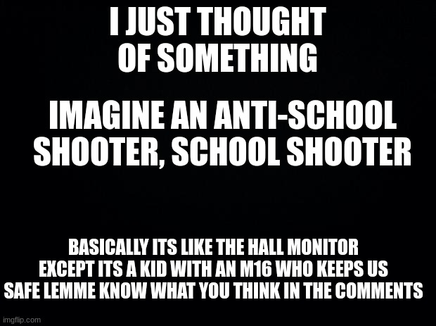Black background |  I JUST THOUGHT OF SOMETHING; IMAGINE AN ANTI-SCHOOL SHOOTER, SCHOOL SHOOTER; BASICALLY ITS LIKE THE HALL MONITOR EXCEPT ITS A KID WITH AN M16 WHO KEEPS US SAFE LEMME KNOW WHAT YOU THINK IN THE COMMENTS | image tagged in black background | made w/ Imgflip meme maker