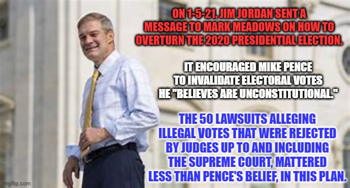 This extremist Wacko creates a circus atmosphere wherever he goes. | ON 1-5-21, JIM JORDAN SENT A MESSAGE TO MARK MEADOWS ON HOW TO OVERTURN THE 2020 PRESIDENTIAL ELECTION. IT ENCOURAGED MIKE PENCE TO INVALIDATE ELECTORAL VOTES HE "BELIEVES ARE UNCONSTITUTIONAL."; THE 50 LAWSUITS ALLEGING ILLEGAL VOTES THAT WERE REJECTED BY JUDGES UP TO AND INCLUDING THE SUPREME COURT, MATTERED LESS THAN PENCE'S BELIEF, IN THIS PLAN. | image tagged in politics | made w/ Imgflip meme maker