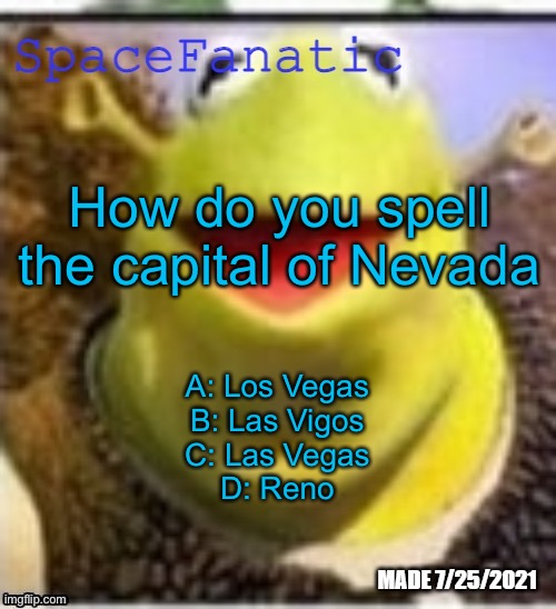 Ye Olde Announcements | How do you spell the capital of Nevada; A: Los Vegas
B: Las Vigos
C: Las Vegas
D: Reno | image tagged in spacefanatic announcement temp | made w/ Imgflip meme maker