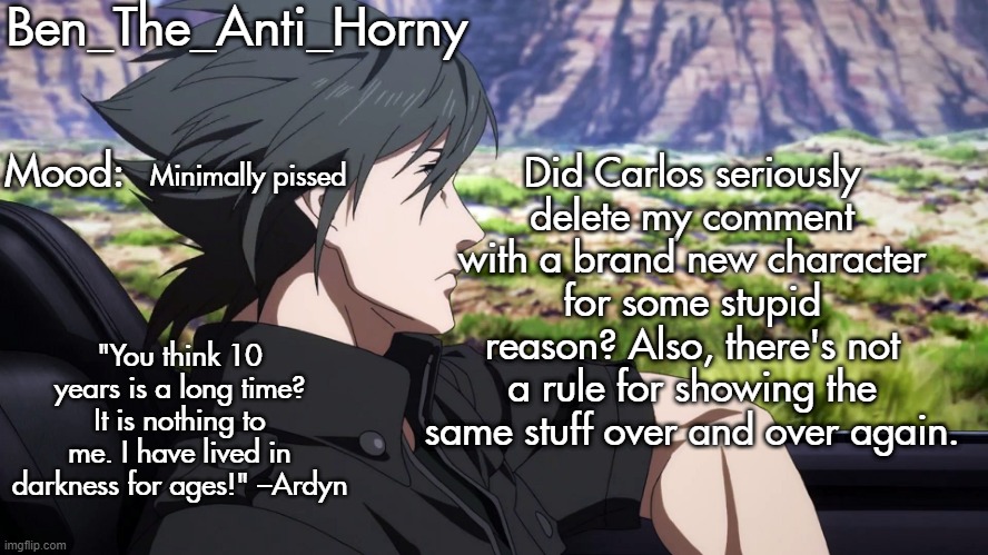 Ben's Brotherhood temp | Did Carlos seriously delete my comment with a brand new character for some stupid reason? Also, there's not a rule for showing the same stuff over and over again. Minimally pissed | image tagged in ben's brotherhood temp | made w/ Imgflip meme maker