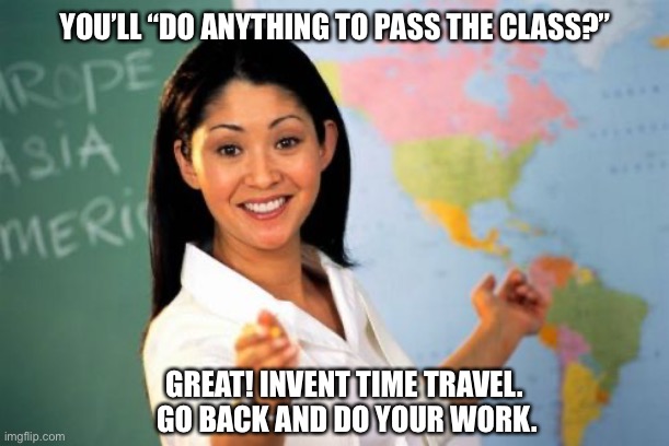 Sorry, you can’t do an entire semester’s worth of work in a day | YOU’LL “DO ANYTHING TO PASS THE CLASS?”; GREAT! INVENT TIME TRAVEL. 
GO BACK AND DO YOUR WORK. | image tagged in memes,unhelpful high school teacher | made w/ Imgflip meme maker