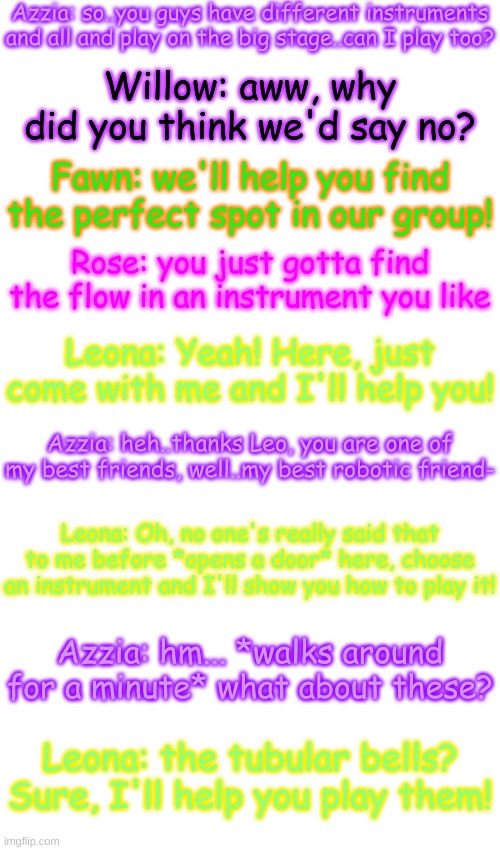 Let's see how this goes- | Azzia: so..you guys have different instruments and all and play on the big stage..can I play too? Willow: aww, why did you think we'd say no? Fawn: we'll help you find the perfect spot in our group! Rose: you just gotta find the flow in an instrument you like; Leona: Yeah! Here, just come with me and I'll help you! Azzia: heh..thanks Leo, you are one of my best friends, well..my best robotic friend-; Leona: Oh, no one's really said that to me before *opens a door* here, choose an instrument and I'll show you how to play it! Azzia: hm... *walks around for a minute* what about these? Leona: the tubular bells? Sure, I'll help you play them! | image tagged in blank transparent square | made w/ Imgflip meme maker