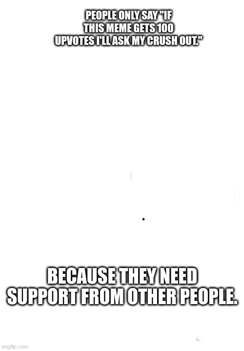 true | PEOPLE ONLY SAY "IF THIS MEME GETS 100 UPVOTES I'LL ASK MY CRUSH OUT."; BECAUSE THEY NEED SUPPORT FROM OTHER PEOPLE. | image tagged in memes | made w/ Imgflip meme maker