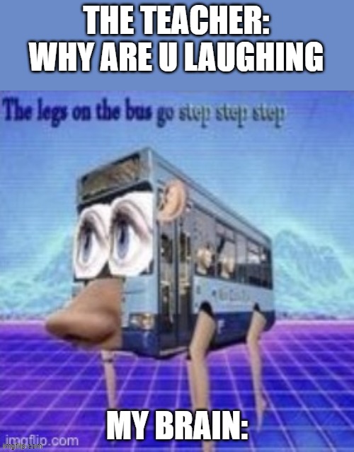 the bus go step step | THE TEACHER: WHY ARE U LAUGHING; MY BRAIN: | image tagged in the legs on the bus go step step step | made w/ Imgflip meme maker