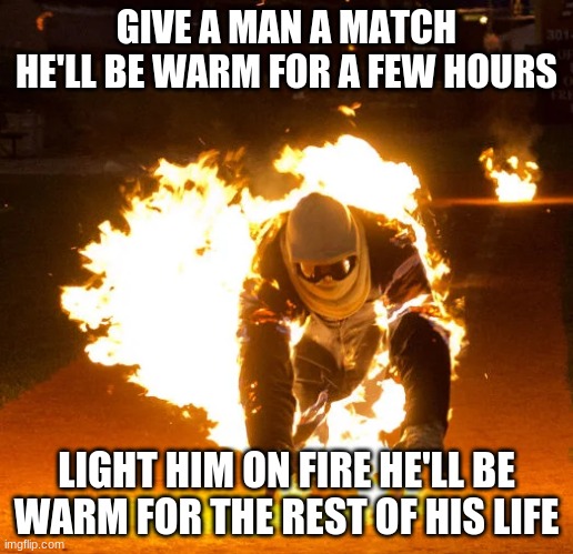 GIVE A MAN A MATCH
HE'LL BE WARM FOR A FEW HOURS; LIGHT HIM ON FIRE HE'LL BE WARM FOR THE REST OF HIS LIFE | made w/ Imgflip meme maker