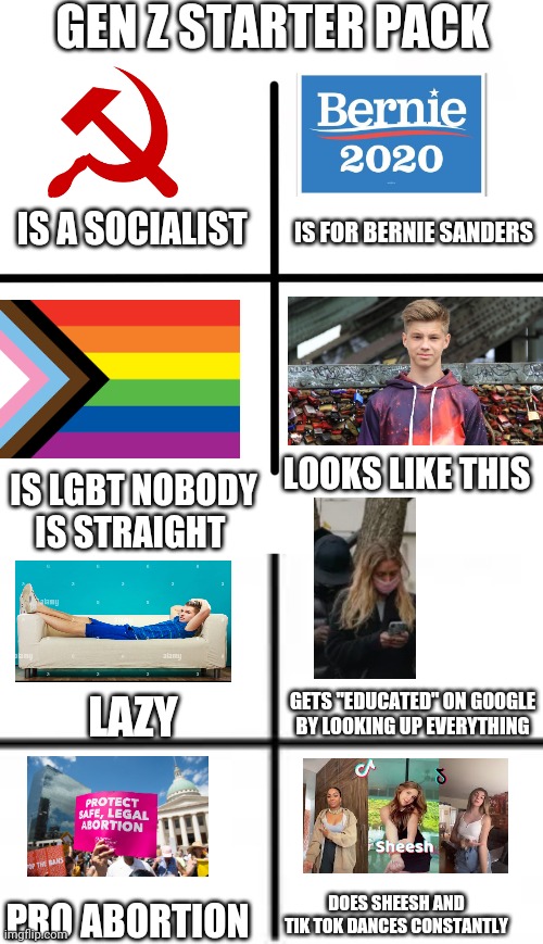 Gen z starter pack | GEN Z STARTER PACK; IS FOR BERNIE SANDERS; IS A SOCIALIST; LOOKS LIKE THIS; IS LGBT NOBODY IS STRAIGHT; GETS "EDUCATED" ON GOOGLE BY LOOKING UP EVERYTHING; LAZY; DOES SHEESH AND TIK TOK DANCES CONSTANTLY; PRO ABORTION | image tagged in memes,blank starter pack | made w/ Imgflip meme maker