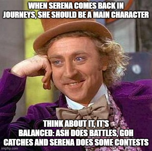 That way everything feels more balanced out | WHEN SERENA COMES BACK IN JOURNEYS, SHE SHOULD BE A MAIN CHARACTER; THINK ABOUT IT, IT'S BALANCED: ASH DOES BATTLES, GOH CATCHES AND SERENA DOES SOME CONTESTS | image tagged in memes,creepy condescending wonka | made w/ Imgflip meme maker