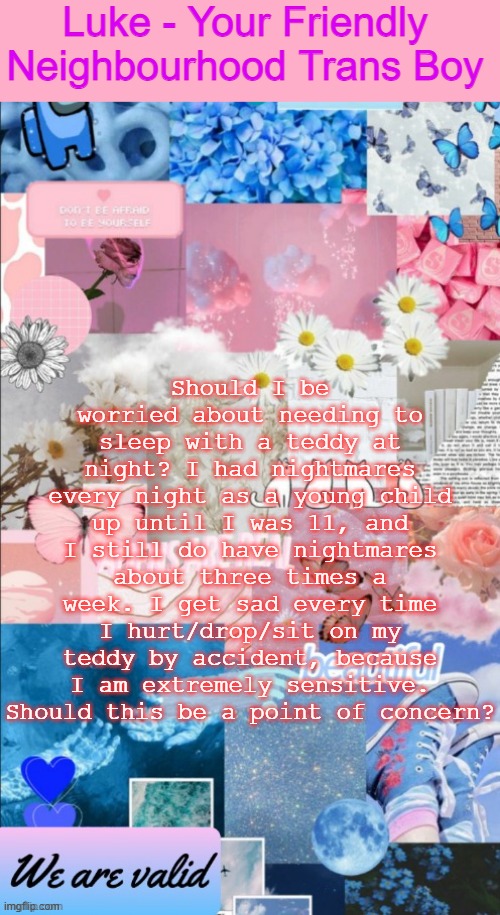 Luke's Announcement Template | Should I be worried about needing to sleep with a teddy at night? I had nightmares every night as a young child up until I was 11, and I still do have nightmares about three times a week. I get sad every time I hurt/drop/sit on my teddy by accident, because I am extremely sensitive. Should this be a point of concern? | image tagged in luke's announcement template | made w/ Imgflip meme maker