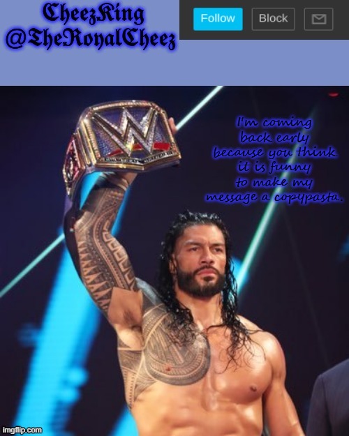 Roman Reigns temp (thank you The_Festive_Goober) | I'm coming back early because you think it is funny to make my message a copypasta. | image tagged in roman reigns temp thank you the_festive_goober | made w/ Imgflip meme maker