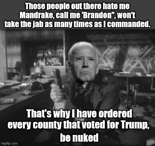 OPE : Our Pompous Egomaniac | Those people out there hate me Mandrake, call me 'Brandon", won't take the jab as many times as I commanded. That's why I have ordered every county that voted for Trump, be nuked | image tagged in joe biden,maga,brandon | made w/ Imgflip meme maker