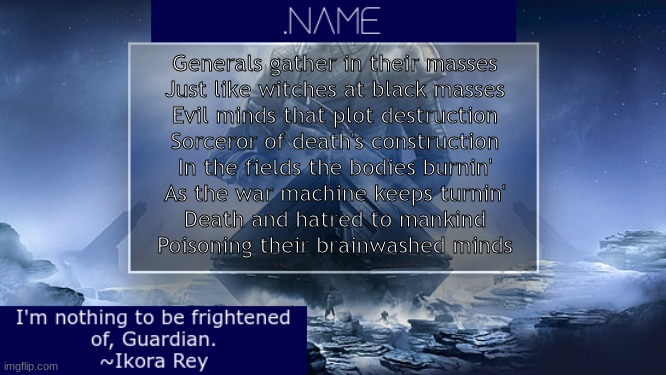 .name Ikora Rey Announcement Temp | Generals gather in their masses
Just like witches at black masses
Evil minds that plot destruction
Sorceror of death's construction
In the fields the bodies burnin'
As the war machine keeps turnin'
Death and hatred to mankind
Poisoning their brainwashed minds | image tagged in name ikora rey announcement temp | made w/ Imgflip meme maker
