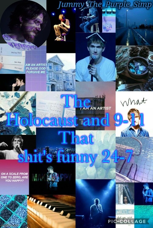 Jummy's second Bo Burnham temp by Sayori | The Holocaust and 9-11
That shit's funny 24-7 | image tagged in jummy's second bo burnham temp by sayori | made w/ Imgflip meme maker