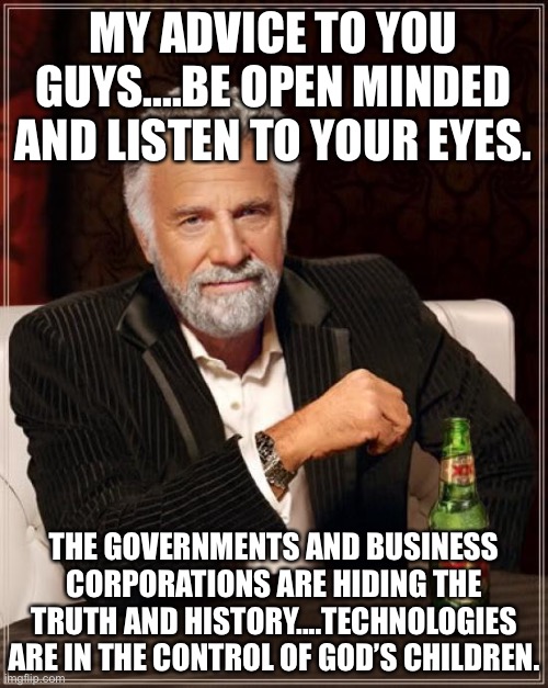 God is watching his children and technologies.... | MY ADVICE TO YOU GUYS....BE OPEN MINDED AND LISTEN TO YOUR EYES. THE GOVERNMENTS AND BUSINESS CORPORATIONS ARE HIDING THE TRUTH AND HISTORY....TECHNOLOGIES ARE IN THE CONTROL OF GOD’S CHILDREN. | image tagged in memes,the most interesting man in the world,listen,government,business,corporations | made w/ Imgflip meme maker