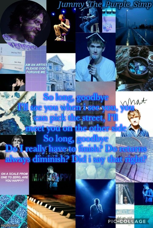 Jummy's second Bo Burnham temp by Sayori | So long, goodbye
I’ll see you when i see you, you can pick the street, I’ll meet you on the other side
So long, goodbye
Do I really have to finish? Do returns always diminish? Did i say that right? | image tagged in jummy's second bo burnham temp by sayori | made w/ Imgflip meme maker