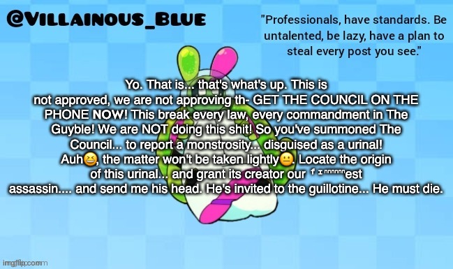 Yo. That is... that's what's up. This is not approved, we are not approving th- GET THE COUNCIL ON THE PHONE 𝗡𝗢𝗪! This break every law, every commandment in The Guyble! We are NOT doing this shit! So you've summoned The Council... to report a monstrosity... disguised as a urinal! Auh😆, the matter won't be taken lightly😐. Locate the origin of this urinal... and grant its creator our ᶠᶦⁿⁿⁿⁿⁿⁿest assassin.... and send me his head. He's invited to the guillotine... He must die. | image tagged in vb | made w/ Imgflip meme maker