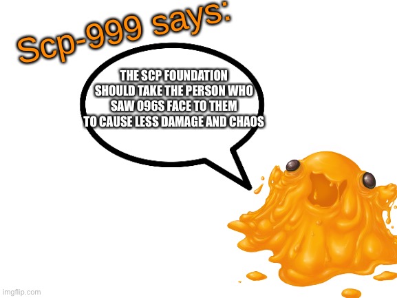 SCP-999 says: | THE SCP FOUNDATION SHOULD TAKE THE PERSON WHO SAW 096S FACE TO THEM TO CAUSE LESS DAMAGE AND CHAOS | image tagged in scp-999 says | made w/ Imgflip meme maker