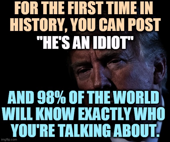 FOR THE FIRST TIME IN 
HISTORY, YOU CAN POST; "HE'S AN IDIOT"; AND 98% OF THE WORLD 
WILL KNOW EXACTLY WHO 
YOU'RE TALKING ABOUT. | image tagged in trump,idiot,world | made w/ Imgflip meme maker