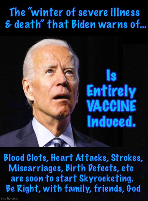 Biden knows the Vaccinated will suffer a long, cold winter. But he blames unvaxxed | The “winter of severe illness 
& death” that Biden warns of…; Is 
Entirely 
VACCINE 
Induced. Blood Clots, Heart Attacks, Strokes,
Miscarriages, Birth Defects, etc  
are soon to start Skyrocketing. 
Be Right, with family, friends, God | image tagged in memes,vax side effects will soon erupt,biden lies about it because thats all he knows is lying,lyin hoe,sleepy liar,pos can kma | made w/ Imgflip meme maker