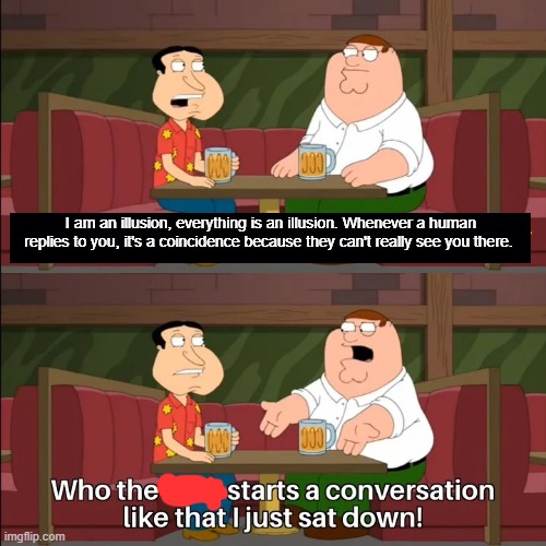 Who the f**k starts a conversation like that I just sat down! | I am an illusion, everything is an illusion. Whenever a human replies to you, it's a coincidence because they can't really see you there. | image tagged in who the f k starts a conversation like that i just sat down,memes | made w/ Imgflip meme maker
