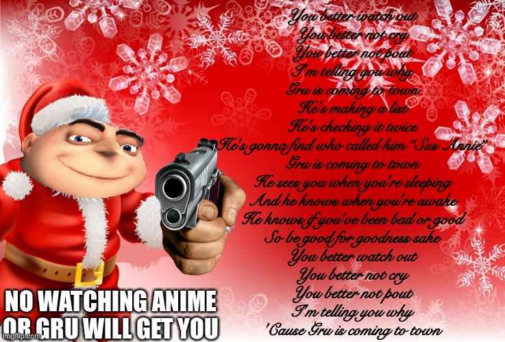 To all who called Gru Sus Annie, GRU IS COMING THERE IS NO ESCAPE | You better watch out
You better not cry
You better not pout
I'm telling you why
Gru is coming to town
He's making a list
He's checking it twice
He's gonna find who called him “Sus Annie”
Gru is coming to town
He sees you when you're sleeping
And he knows when you're awake
He knows if you've been bad or good
So be good for goodness sake
You better watch out
You better not cry
You better not pout
I'm telling you why
'Cause Gru is coming to town; NO WATCHING ANIME OR GRU WILL GET YOU | image tagged in christmas santa blank | made w/ Imgflip meme maker