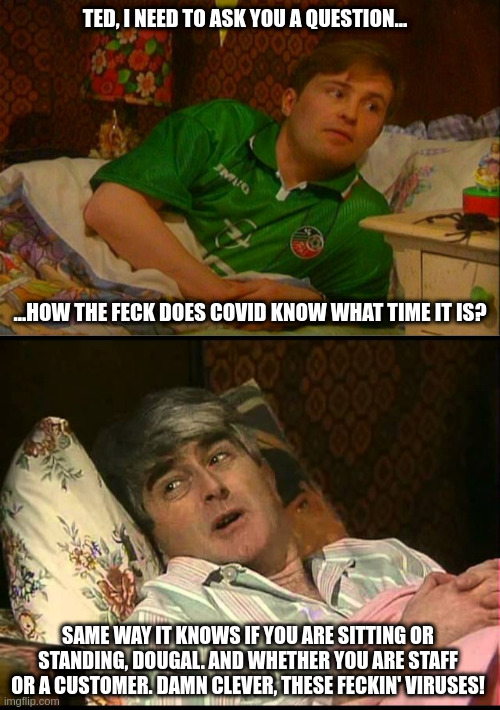 How the feck? | TED, I NEED TO ASK YOU A QUESTION... ...HOW THE FECK DOES COVID KNOW WHAT TIME IT IS? SAME WAY IT KNOWS IF YOU ARE SITTING OR STANDING, DOUGAL. AND WHETHER YOU ARE STAFF OR A CUSTOMER. DAMN CLEVER, THESE FECKIN' VIRUSES! | image tagged in father dougal in bed,father ted | made w/ Imgflip meme maker
